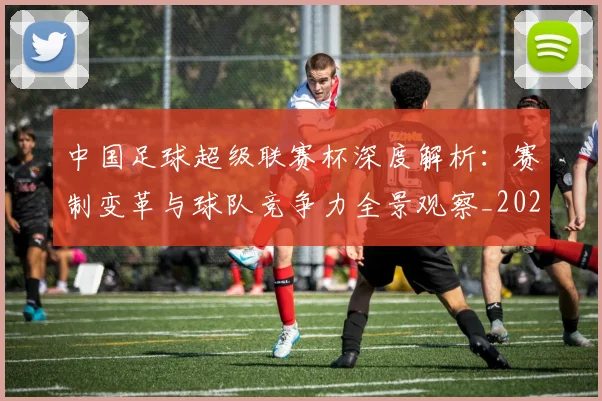 中国足球超级联赛杯深度解析：赛制变革与球队竞争力全景观察_20260610190317