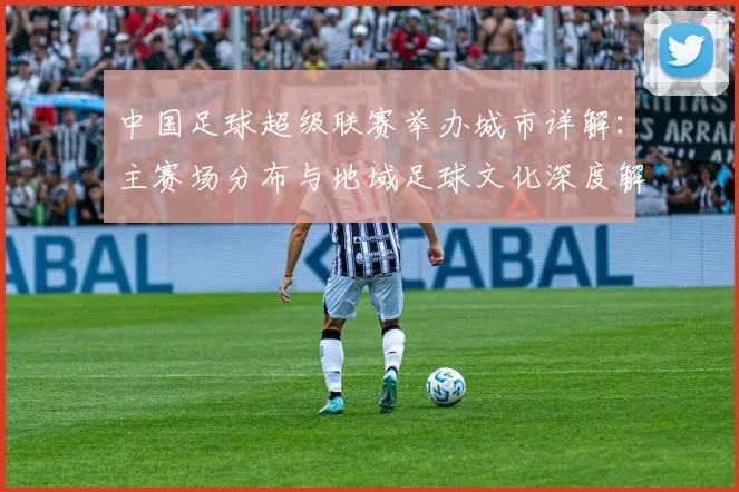 中国足球超级联赛举办城市详解：主赛场分布与地域足球文化深度解析