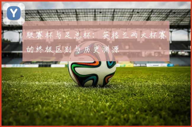 联赛杯与足总杯：英格兰两大杯赛的终极区别与历史渊源