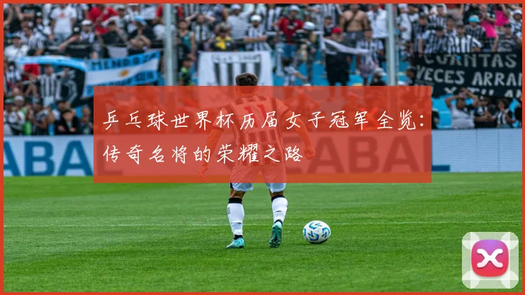 乒乓球世界杯历届女子冠军全览：传奇名将的荣耀之路
