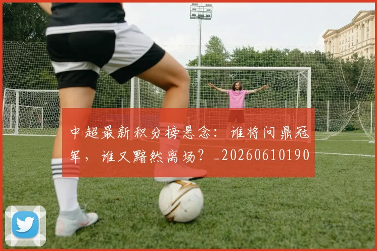 中超最新积分榜悬念：谁将问鼎冠军，谁又黯然离场？_20260610190410