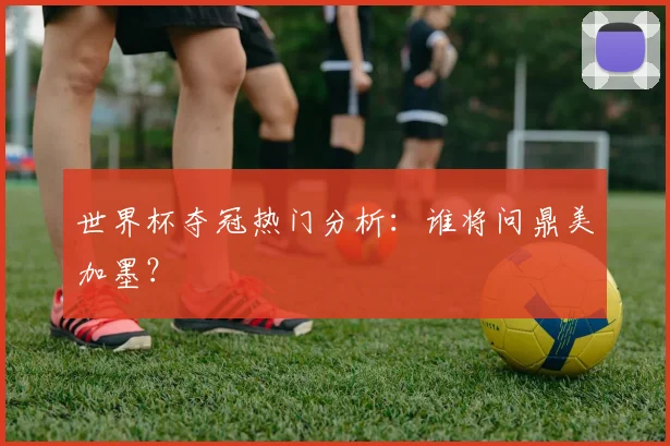 世界杯夺冠热门分析：谁将问鼎美加墨？