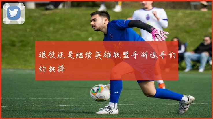 退役还是继续英雄联盟手游选手们的抉择