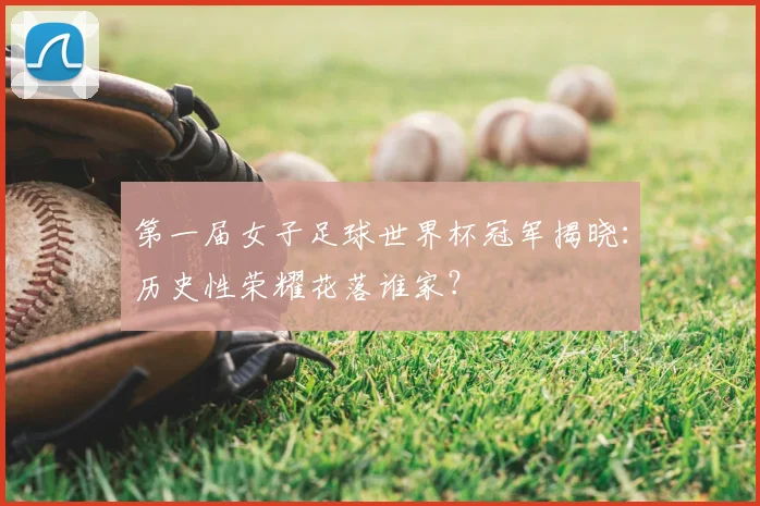 第一届女子足球世界杯冠军揭晓：历史性荣耀花落谁家？