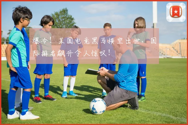 爆冷！某国电竞黑马横空出世，国际排名飙升令人惊叹！