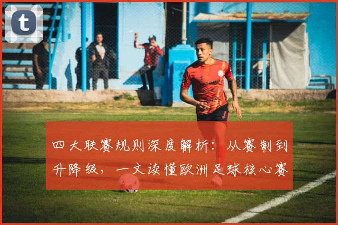 四大联赛规则深度解析：从赛制到升降级，一文读懂欧洲足球核心赛制